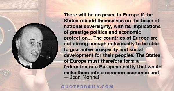 There will be no peace in Europe if the States rebuild themselves on the basis of national sovereignty, with its implications of prestige politics and economic protection... The countries of Europe are not strong enough