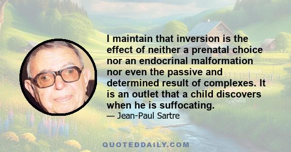 I maintain that inversion is the effect of neither a prenatal choice nor an endocrinal malformation nor even the passive and determined result of complexes. It is an outlet that a child discovers when he is suffocating.