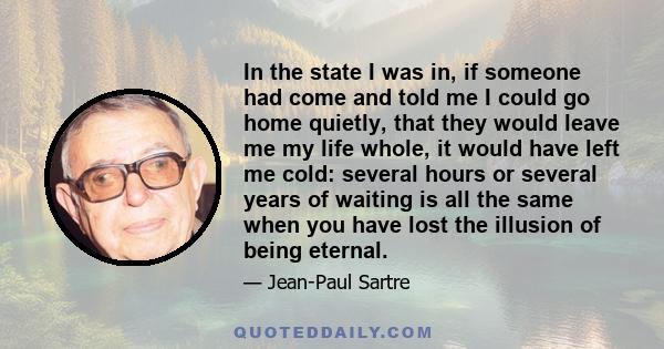 In the state I was in, if someone had come and told me I could go home quietly, that they would leave me my life whole, it would have left me cold: several hours or several years of waiting is all the same when you have