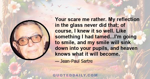 Your scare me rather. My reflection in the glass never did that; of course, I knew it so well. Like something I had tamed...I'm going to smile, and my smile will sink down into your pupils, and heaven knows what it will