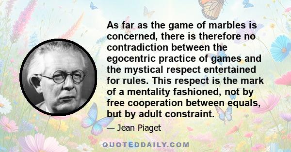 As far as the game of marbles is concerned, there is therefore no contradiction between the egocentric practice of games and the mystical respect entertained for rules. This respect is the mark of a mentality fashioned,