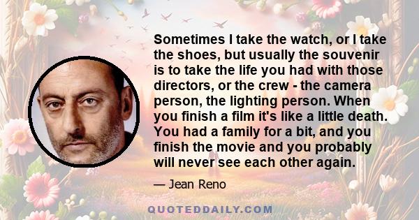 Sometimes I take the watch, or I take the shoes, but usually the souvenir is to take the life you had with those directors, or the crew - the camera person, the lighting person. When you finish a film it's like a little