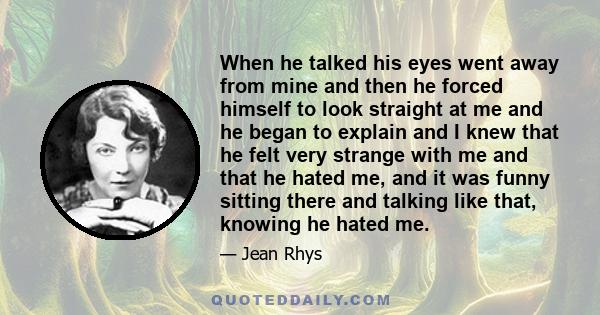 When he talked his eyes went away from mine and then he forced himself to look straight at me and he began to explain and I knew that he felt very strange with me and that he hated me, and it was funny sitting there and