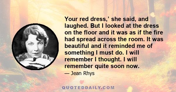 Your red dress,’ she said, and laughed. But I looked at the dress on the floor and it was as if the fire had spread across the room. It was beautiful and it reminded me of something I must do. I will remember I thought.