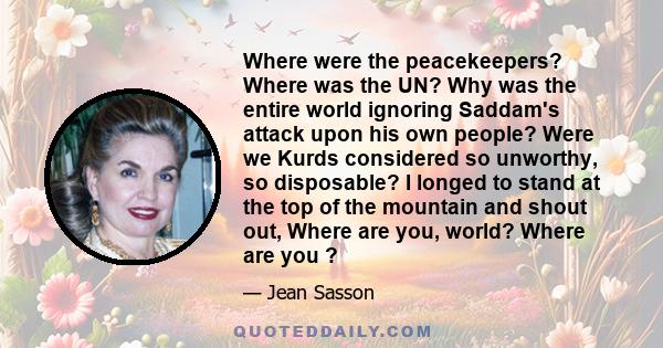 Where were the peacekeepers? Where was the UN? Why was the entire world ignoring Saddam's attack upon his own people? Were we Kurds considered so unworthy, so disposable? I longed to stand at the top of the mountain and