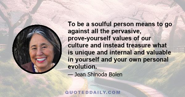 To be a soulful person means to go against all the pervasive, prove-yourself values of our culture and instead treasure what is unique and internal and valuable in yourself and your own personal evolution.