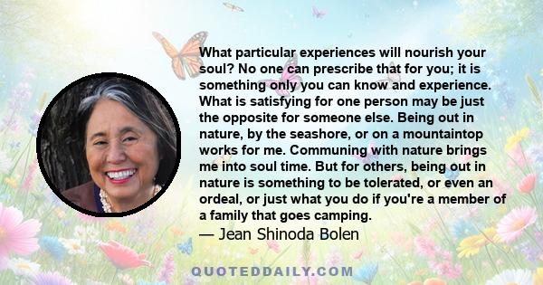 What particular experiences will nourish your soul? No one can prescribe that for you; it is something only you can know and experience. What is satisfying for one person may be just the opposite for someone else. Being
