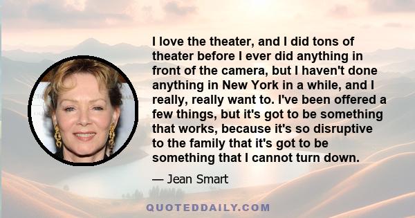 I love the theater, and I did tons of theater before I ever did anything in front of the camera, but I haven't done anything in New York in a while, and I really, really want to. I've been offered a few things, but it's