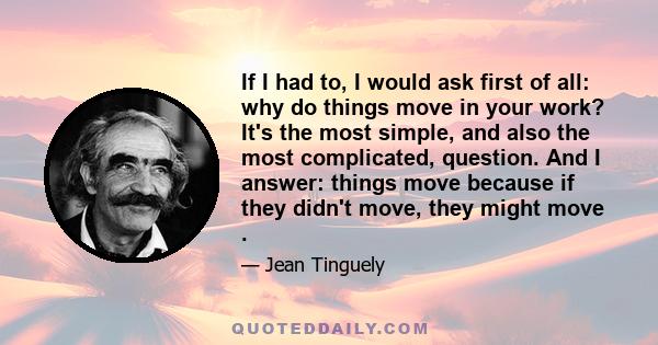 If I had to, I would ask first of all: why do things move in your work? It's the most simple, and also the most complicated, question. And I answer: things move because if they didn't move, they might move .