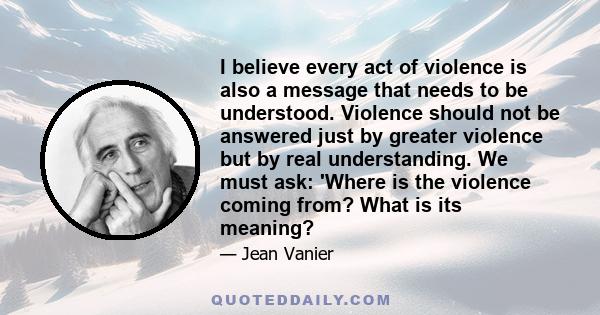 I believe every act of violence is also a message that needs to be understood. Violence should not be answered just by greater violence but by real understanding. We must ask: 'Where is the violence coming from? What is