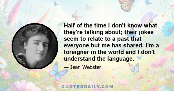 Half of the time I don't know what they're talking about; their jokes seem to relate to a past that everyone but me has shared. I'm a foreigner in the world and I don't understand the language.