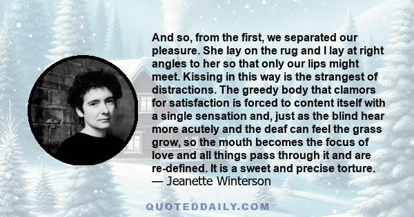And so, from the first, we separated our pleasure. She lay on the rug and I lay at right angles to her so that only our lips might meet. Kissing in this way is the strangest of distractions. The greedy body that clamors