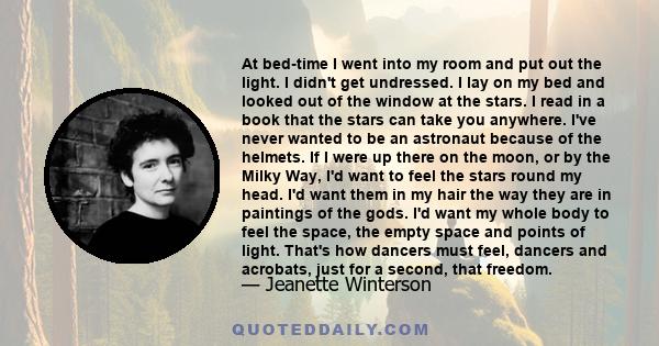 At bed-time I went into my room and put out the light. I didn't get undressed. I lay on my bed and looked out of the window at the stars. I read in a book that the stars can take you anywhere. I've never wanted to be an