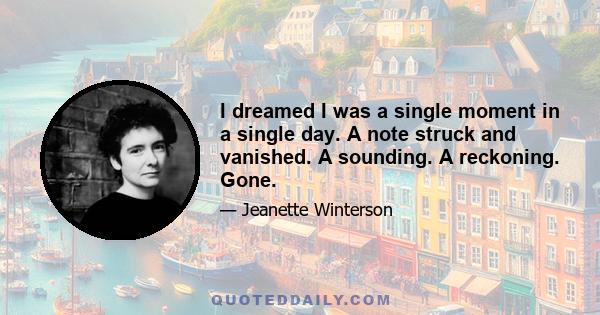 I dreamed I was a single moment in a single day. A note struck and vanished. A sounding. A reckoning. Gone.