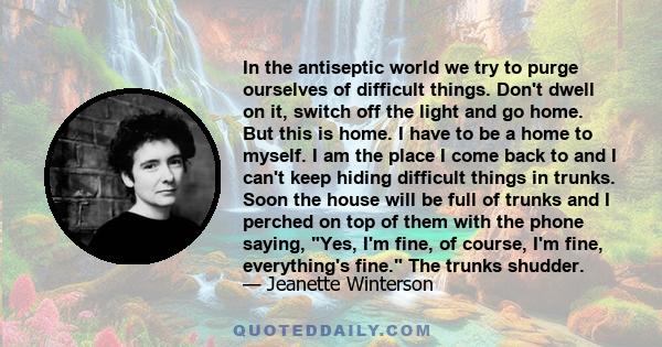 In the antiseptic world we try to purge ourselves of difficult things. Don't dwell on it, switch off the light and go home. But this is home. I have to be a home to myself. I am the place I come back to and I can't keep