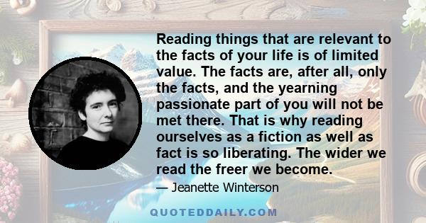 Reading things that are relevant to the facts of your life is of limited value. The facts are, after all, only the facts, and the yearning passionate part of you will not be met there. That is why reading ourselves as a