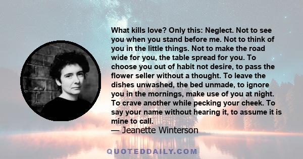 What kills love? Only this: Neglect. Not to see you when you stand before me. Not to think of you in the little things. Not to make the road wide for you, the table spread for you. To choose you out of habit not desire,