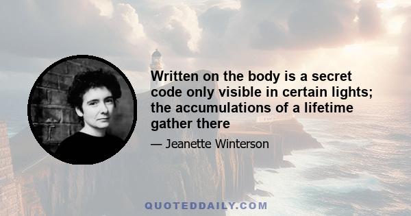 Written on the body is a secret code only visible in certain lights: the accumulations of a lifetime gather there. In places the palimpsest is so heavily worked that the letters feel like Braille. I like to keep my body