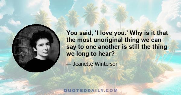You said, 'I love you.' Why is it that the most unoriginal thing we can say to one another is still the thing we long to hear? 'I love you' is always a quotation. You did not say it first and neither did I, yet when you