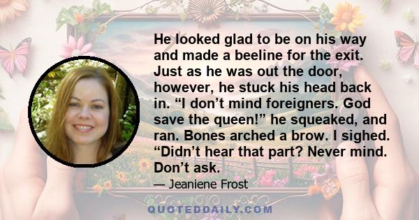 He looked glad to be on his way and made a beeline for the exit. Just as he was out the door, however, he stuck his head back in. “I don’t mind foreigners. God save the queen!” he squeaked, and ran. Bones arched a brow.