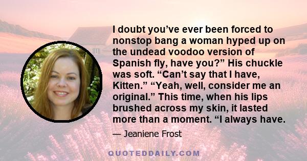 I doubt you’ve ever been forced to nonstop bang a woman hyped up on the undead voodoo version of Spanish fly, have you?” His chuckle was soft. “Can’t say that I have, Kitten.” “Yeah, well, consider me an original.” This