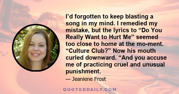 I’d forgotten to keep blasting a song in my mind. I remedied my mistake, but the lyrics to “Do You Really Want to Hurt Me” seemed too close to home at the mo-ment. “Culture Club?” Now his mouth curled downward. “And you