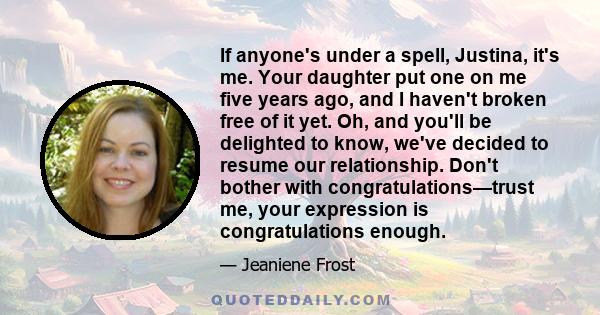 If anyone's under a spell, Justina, it's me. Your daughter put one on me five years ago, and I haven't broken free of it yet. Oh, and you'll be delighted to know, we've decided to resume our relationship. Don't bother