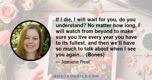 If I die, I will wait for you, do you understand? No matter how long. I will watch from beyond to make sure you live every year you have to its fullest, and then we’ll have so much to talk about when I see you again…