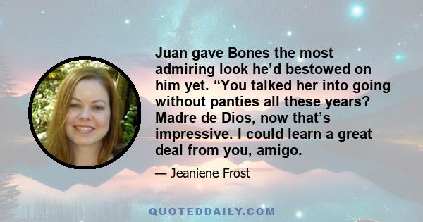 Juan gave Bones the most admiring look he’d bestowed on him yet. “You talked her into going without panties all these years? Madre de Dios, now that’s impressive. I could learn a great deal from you, amigo.