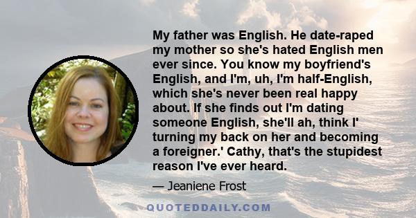 My father was English. He date-raped my mother so she's hated English men ever since. You know my boyfriend's English, and I'm, uh, I'm half-English, which she's never been real happy about. If she finds out I'm dating