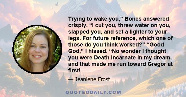 Trying to wake you,” Bones answered crisply. “I cut you, threw water on you, slapped you, and set a lighter to your legs. For future reference, which one of those do you think worked?” “Good God,” I hissed. “No wonder I