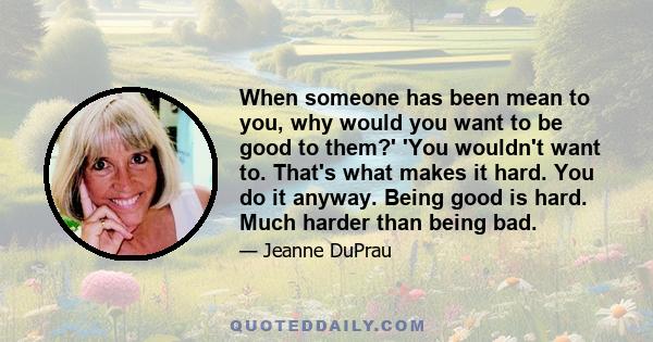 When someone has been mean to you, why would you want to be good to them?' 'You wouldn't want to. That's what makes it hard. You do it anyway. Being good is hard. Much harder than being bad.