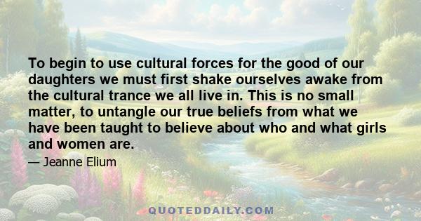 To begin to use cultural forces for the good of our daughters we must first shake ourselves awake from the cultural trance we all live in. This is no small matter, to untangle our true beliefs from what we have been