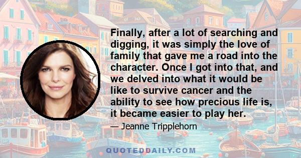 Finally, after a lot of searching and digging, it was simply the love of family that gave me a road into the character. Once I got into that, and we delved into what it would be like to survive cancer and the ability to
