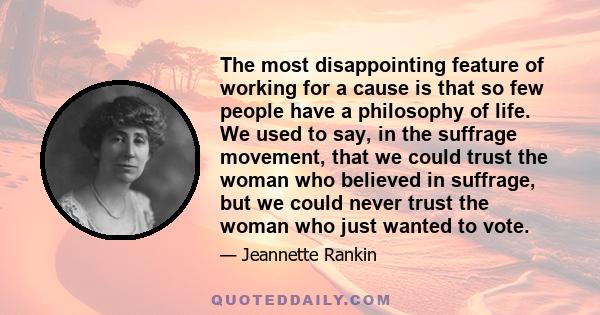 The most disappointing feature of working for a cause is that so few people have a philosophy of life. We used to say, in the suffrage movement, that we could trust the woman who believed in suffrage, but we could never