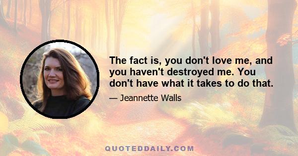The fact is, you don't love me, and you haven't destroyed me. You don't have what it takes to do that.