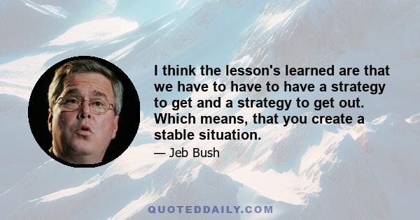 I think the lesson's learned are that we have to have to have a strategy to get and a strategy to get out. Which means, that you create a stable situation.