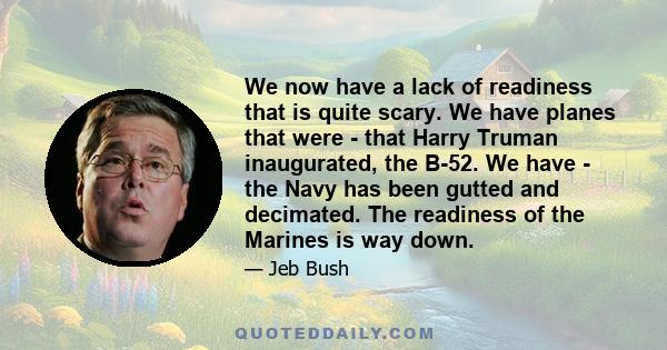 We now have a lack of readiness that is quite scary. We have planes that were - that Harry Truman inaugurated, the B-52. We have - the Navy has been gutted and decimated. The readiness of the Marines is way down.
