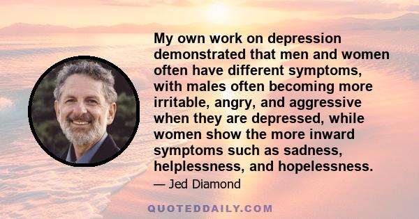 My own work on depression demonstrated that men and women often have different symptoms, with males often becoming more irritable, angry, and aggressive when they are depressed, while women show the more inward symptoms