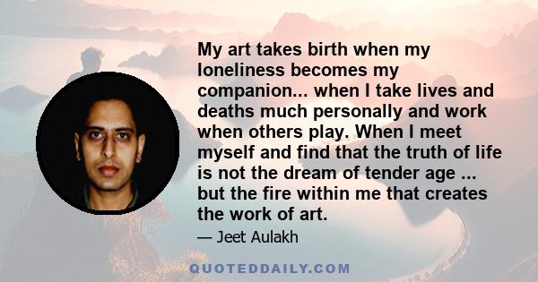 My art takes birth when my loneliness becomes my companion... when I take lives and deaths much personally and work when others play. When I meet myself and find that the truth of life is not the dream of tender age ...