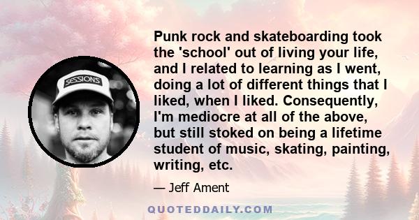 Punk rock and skateboarding took the 'school' out of living your life, and I related to learning as I went, doing a lot of different things that I liked, when I liked. Consequently, I'm mediocre at all of the above, but