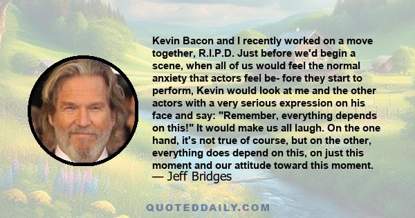 Kevin Bacon and I recently worked on a move together, R.I.P.D. Just before we'd begin a scene, when all of us would feel the normal anxiety that actors feel be- fore they start to perform, Kevin would look at me and the