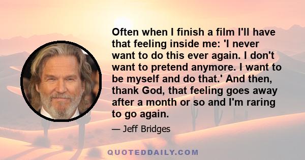 Often when I finish a film I'll have that feeling inside me: 'I never want to do this ever again. I don't want to pretend anymore. I want to be myself and do that.' And then, thank God, that feeling goes away after a