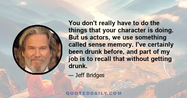 You don't really have to do the things that your character is doing. But us actors, we use something called sense memory. I've certainly been drunk before, and part of my job is to recall that without getting drunk.