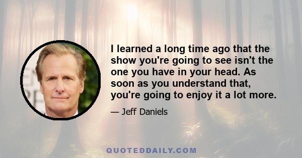 I learned a long time ago that the show you're going to see isn't the one you have in your head. As soon as you understand that, you're going to enjoy it a lot more.