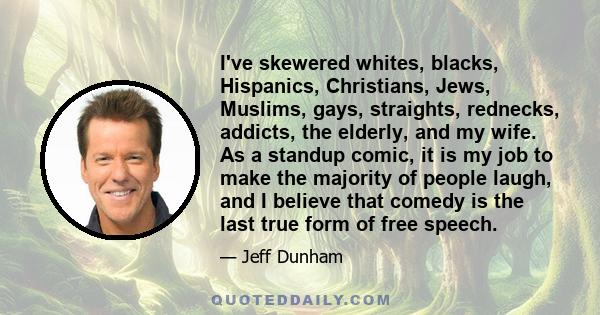 I've skewered whites, blacks, Hispanics, Christians, Jews, Muslims, gays, straights, rednecks, addicts, the elderly, and my wife. As a standup comic, it is my job to make the majority of people laugh, and I believe that