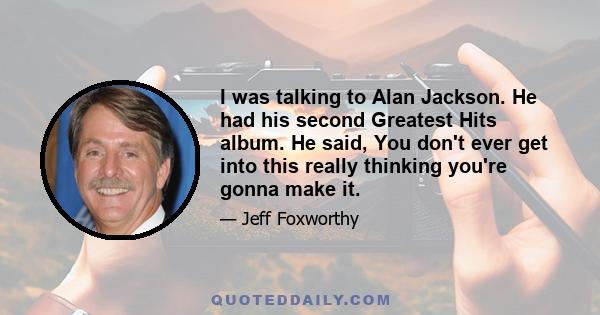 I was talking to Alan Jackson. He had his second Greatest Hits album. He said, You don't ever get into this really thinking you're gonna make it.
