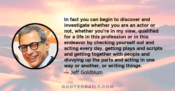 In fact you can begin to discover and investigate whether you are an actor or not, whether you're in my view, qualified for a life in this profession or in this endeavor by checking yourself out and acting every day,