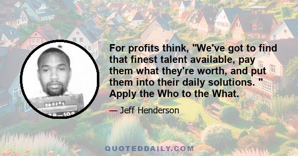 For profits think, We've got to find that finest talent available, pay them what they're worth, and put them into their daily solutions. Apply the Who to the What.
