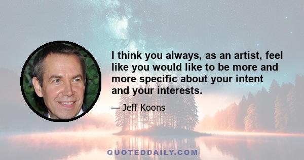 I think you always, as an artist, feel like you would like to be more and more specific about your intent and your interests.